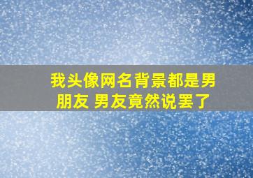 我头像网名背景都是男朋友 男友竟然说罢了